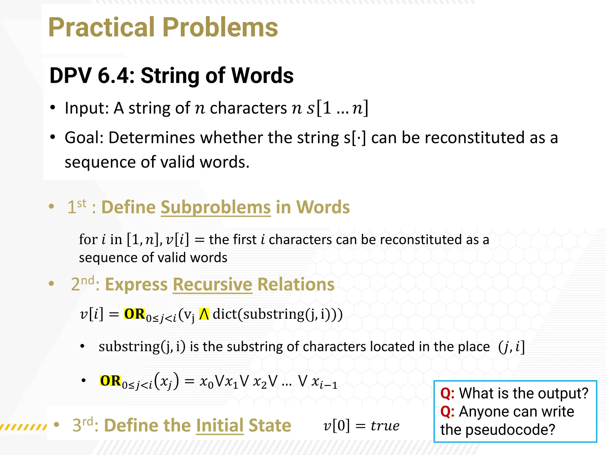 Practical Problems
DPV 6.4: String of Words
• Input: A string of 𝑛 characters 𝑛 𝑠 1 … 𝑛
• Goal: Determines whether the string s[·
] can be reconstituted as a
sequence of valid words.
• 1st : Define Subproblems in Words
• 2nd: Express Recursive Relations
• 3rd: Define the Initial State
for 𝑖 in 1, 𝑛 , 𝑣 𝑖 = the first 𝑖 characters can be reconstituted as a
sequence of valid words
𝑣 𝑖 = 𝐎𝐑0≤𝑗<𝑖(vj ⋀ dict(substring(j, i)))
𝑣 0 = 𝑡𝑟𝑢𝑒
• 𝐎𝐑0≤𝑗<𝑖 𝑥𝑗 = 𝑥0⋁𝑥1⋁ 𝑥2⋁ … ⋁ 𝑥𝑖−1
• substring j, i is the substring of characters located in the place (𝑗, 𝑖]
Q: What is the output?
Q: Anyone can write
the pseudocode?
 