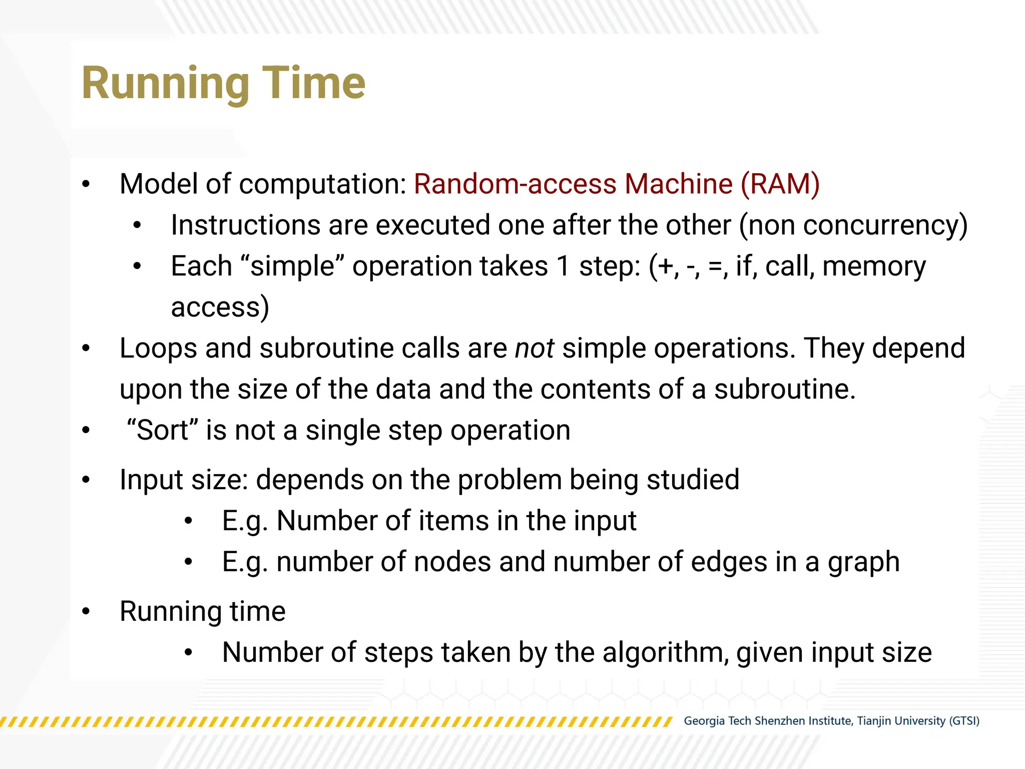 • Model of computation: Random-access Machine (RAM)
• Instructions are executed one after the other (non concurrency)
• Each “simple” operation takes 1 step: (+, -, =, if, call, memory
access)
• Loops and subroutine calls are not simple operations. They depend
upon the size of the data and the contents of a subroutine.
• “Sort” is not a single step operation
• Input size: depends on the problem being studied
• E.g. Number of items in the input
• E.g. number of nodes and number of edges in a graph
• Running time
• Number of steps taken by the algorithm, given input size
Running Time
 
