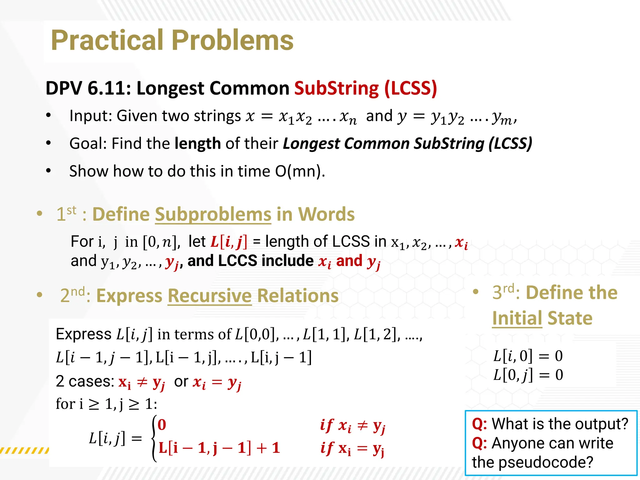 Practical Problems
DPV 6.11: Longest Common SubString (LCSS)
• Input: Given two strings 𝑥 = 𝑥1𝑥2 … . 𝑥𝑛 and 𝑦 = 𝑦1𝑦2 … . 𝑦𝑚,
• Goal: Find the length of their Longest Common SubString (LCSS)
• Show how to do this in time O(mn).
• 1st : Define Subproblems in Words
• 2nd: Express Recursive Relations • 3rd: Define the
Initial State
For i, j in [0, 𝑛], let 𝑳 𝒊, 𝒋 = length of LCSS in x1, 𝑥2, … , 𝒙𝒊
and y1, 𝑦2, … , 𝒚𝒋, and LCCS include 𝒙𝒊 and 𝒚𝒋
Express 𝐿 𝑖, 𝑗 in terms of 𝐿 0,0 , … , 𝐿 1, 1 , 𝐿 1, 2 , ….,
𝐿 𝑖 − 1, 𝑗 − 1 , L i − 1, j , … . , L i, j − 1
2 cases: 𝐱𝐢 ≠ 𝐲𝒋 or 𝒙𝒊 = 𝒚𝒋
for i ≥ 1, j ≥ 1:
𝐿 𝑖, 𝑗 = ൝
𝟎 𝒊𝒇 𝒙𝒊 ≠ 𝐲𝒋
𝐋 𝐢 − 𝟏, 𝐣 − 𝟏 + 𝟏 𝒊𝒇 𝐱𝐢 = 𝐲𝐣
𝐿 𝑖, 0 = 0
𝐿 0, 𝑗 = 0
Q: What is the output?
Q: Anyone can write
the pseudocode?
 