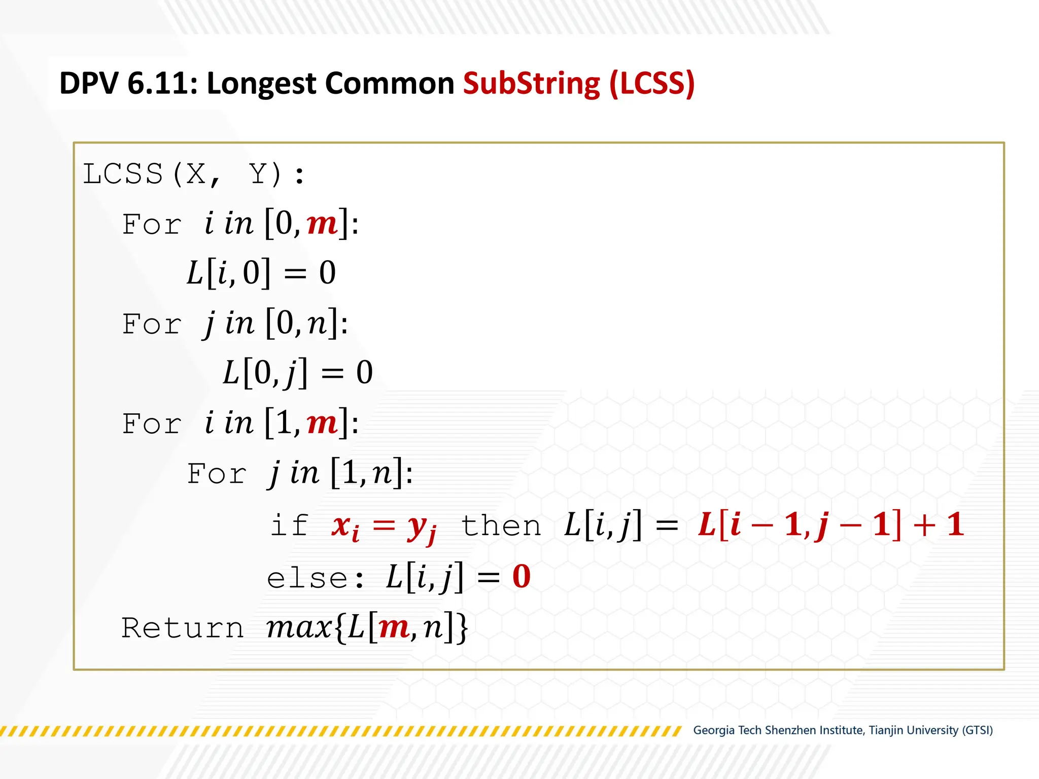LCSS(X, Y):
For 𝑖 𝑖𝑛 0, 𝒎 :
𝐿 𝑖, 0 = 0
For 𝑗 𝑖𝑛 0, 𝑛 :
𝐿 0, 𝑗 = 0
For 𝑖 𝑖𝑛 1, 𝒎 :
For 𝑗 𝑖𝑛 1, 𝑛 :
if 𝒙𝒊 = 𝒚𝒋 then 𝐿 𝑖, 𝑗 = 𝑳 𝒊 − 𝟏, 𝒋 − 𝟏 + 𝟏
else: 𝐿 𝑖, 𝑗 = 𝟎
Return 𝑚𝑎𝑥{𝐿 𝒎, 𝑛 }
DPV 6.11: Longest Common SubString (LCSS)
 
