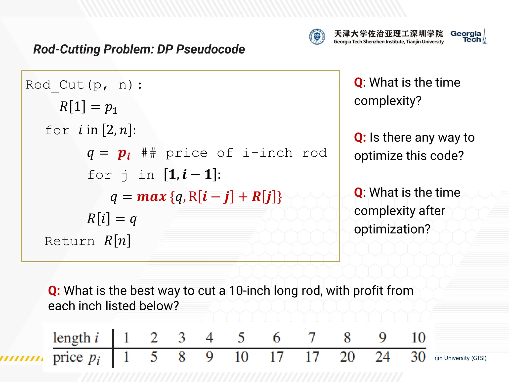 Rod_Cut(p, n):
𝑅 1 = 𝑝1
for 𝑖 in 2, 𝑛 :
𝑞 = 𝒑𝒊 ## price of i-inch rod
for j in 𝟏, 𝒊 − 𝟏 :
𝑞 = 𝒎𝒂𝒙 {𝑞, R 𝒊 − 𝒋 + 𝑹 𝒋 }
𝑅 𝑖 = 𝑞
Return 𝑅 𝑛
Rod-Cutting Problem: DP Pseudocode
Q: What is the best way to cut a 10-inch long rod, with profit from
each inch listed below?
Q: What is the time
complexity?
Q: Is there any way to
optimize this code?
Q: What is the time
complexity after
optimization?
 
