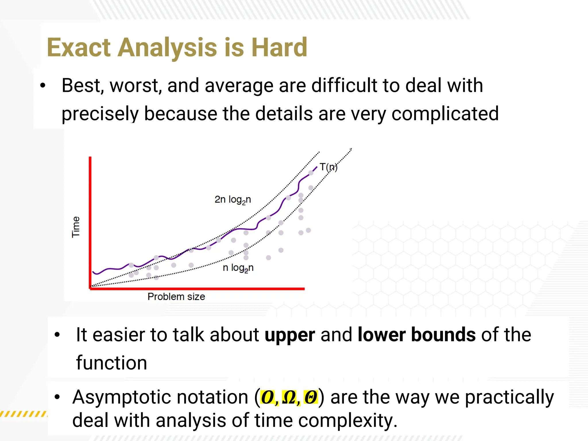 • Best, worst, and average are difficult to deal with
precisely because the details are very complicated
Exact Analysis is Hard
• It easier to talk about upper and lower bounds of the
function
• Asymptotic notation (𝜪, 𝜴, 𝜣) are the way we practically
deal with analysis of time complexity.
 