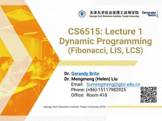 CS6515: Lecture 1
Dynamic Programming
(Fibonacci, LIS, LCS)
Dr. Gerandy Brito
Dr. Mengmeng (Helen) Liu
Email: liumengmeng@gtsi.edu.cn
Phone: (+86)-15117982925
Office: Room 418
 