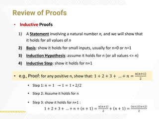 Review of Proofs
• Inductive Proofs
• e.g., Proof: for any positive n, show that: 1 + 2 + 3 + … + 𝑛 =
𝑛 𝑛+1
2
• Step 1: 𝑛 = 1 → 1 = 1 ∗ 2/2
1) A Statement involving a natural number n, and we will show that
it holds for all values of n
2) Basis: show it holds for small inputs, usually for n=0 or n=1
3) Induction Hypothesis: assume it holds for n (or all values <= n)
4) Inductive Step: show it holds for n+1
• Step 2: Assume it holds for n
• Step 3: show it holds for n+1 :
1 + 2 + 3 + … + 𝑛 + 𝑛 + 1 =
𝑛 𝑛+1
2
+ 𝑛 + 1 =
𝑛+1 𝑛+2
2
 