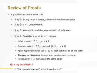 Review of Proofs
• e.g. All horses are the same color.
• Label horses: 1, 2, 3, … , 𝑛, 𝑛 + 1
• Step 1: in any set of 𝑛 horses, all horses have the same color
• Step 2: 𝑛 = 1 , clearly holds.
• Step 3: assume it holds for any set with ≤ 𝑛 horses
• Step 4: Consider a set of (𝑛 + 1) horses.
• Apply hypothesis since size is ≤ 𝑛, each set must be of one color
• Consider sets , 1, 2, 3, … , n and 2, 3, … , n + 1
• The two sets intersect: have at least one horse in common
• Hence, all (𝑛 + 1) horses are the same color.
Q: Is my proof right ?
→ “The two sets intersect” are not true for n = 2
 