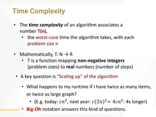 Time Complexity
• The time complexity of an algorithm associates a
number T(n),
• the worst-case time the algorithm takes, with each
problem size n
• Mathematically, T: N → R
• T is a function mapping non-negative integers
(problem sizes) to real numbers (number of steps)
• A key question is “Scaling up” of the algorithm
• What happens to my runtime if I have twice as many items,
or twice as large graph?
• (E.g. today: 𝑐𝑛2, next year: 𝑐(2𝑛)2= 4𝑐𝑛2: 4x longer)
• Big-Oh notation answers this kind of questions.
 