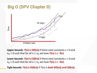 Big O (DPV Chapter 0)
Upper bounds: T(n) is O(f(n)) if there exist constants c > 0 and
𝑛0  0 such that for all n  𝑛0 we have T(n)  c ·f(n)
Lower bounds: T(n) is (f(n)) if there exist constants c > 0 and
𝑛0  0 such that for all n  𝑛0 we have T(n)  c ·f(n).
Tight bounds: T(n) is (f(n)) if T(n) is both O(f(n)) and (f(n)).
 