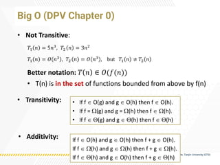 Big O (DPV Chapter 0)
• Not Transitive:
𝑇1 𝑛 = 5𝑛3
, 𝑇2 𝑛 = 3𝑛2
𝑇1 𝑛 = 𝑂 𝑛3 , 𝑇2 𝑛 = 𝑂 𝑛3 , but 𝑇1 𝑛 ≠ 𝑇2 𝑛
Better notation: 𝑇 𝑛 ∈ 𝑂(𝑓(𝑛))
• T(n) is in the set of functions bounded from above by f(n)
• Transitivity: • If f  O(g) and g  O(h) then f  O(h).
• If f = (g) and g = (h) then f  (h).
• If f  (g) and g  (h) then f  (h)
• Additivity: If f  O(h) and g  O(h) then f + g  O(h).
If f  (h) and g  (h) then f + g  (h).
If f  (h) and g  O(h) then f + g  (h)
 