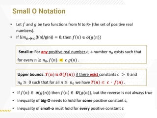 Small O Notation
• Let 𝑓 and 𝑔 be two functions from N to R+ (the set of positive real
numbers).
• If 𝑙𝑖𝑚n→(f(n)/g(n)) = 0, then 𝑓 𝑛 ∈ 𝒐(𝑔(𝑛))
Upper bounds: 𝑻(𝒏) is 𝑶(𝒇(𝒏)) if there exist constants 𝑐 > 0 and
𝑛0 ≥ 0 such that for all 𝑛 ≥ 𝑛0 we have 𝑻 𝒏 ≤ 𝒄 · 𝒇(𝒏) .
• If 𝑓 𝑛 ∈ 𝒐(𝑔(𝑛)) then 𝑓 𝑛 ∈ 𝑶(𝑔(𝑛)), but the reverse is not always true
• Inequality of big-O needs to hold for some positive constant c,
• Inequality of small-o must hold for every positive constant c
Small-o: For any positive real number 𝑐, a number 𝑛0 exists such that
for every 𝑛 ≥ 𝑛0, 𝑓(𝑛) < 𝑐 𝑔(𝑛) .
 