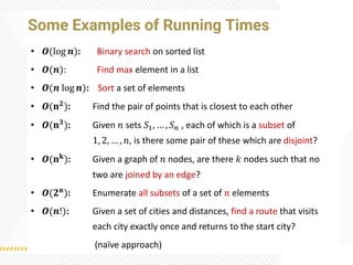 Some Examples of Running Times
• 𝑶(log 𝒏): Binary search on sorted list
• 𝑶(𝒏): Find max element in a list
• 𝑶(𝒏 log 𝒏): Sort a set of elements
• 𝑶(𝐧𝟐
): Find the pair of points that is closest to each other
• 𝑶(𝐧𝟑): Given 𝑛 sets 𝑆1, … , 𝑆𝑛 , each of which is a subset of
1, 2, … , 𝑛, is there some pair of these which are disjoint?
• 𝑶(𝐧𝐤): Given a graph of 𝑛 nodes, are there 𝑘 nodes such that no
two are joined by an edge?
• 𝑶(𝟐𝐧
): Enumerate all subsets of a set of 𝑛 elements
• 𝑶(𝒏!): Given a set of cities and distances, find a route that visits
each city exactly once and returns to the start city?
(naï
ve approach)
 
