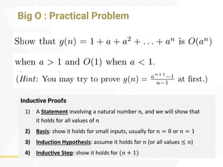 Big O : Practical Problem
Inductive Proofs
1) A Statement involving a natural number 𝑛, and we will show that
it holds for all values of 𝑛
2) Basis: show it holds for small inputs, usually for 𝑛 = 0 or 𝑛 = 1
3) Induction Hypothesis: assume it holds for 𝑛 (or all values ≤ 𝑛)
4) Inductive Step: show it holds for (𝑛 + 1)
 