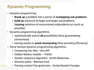 • Dynamic programming
• Break up a problem into a series of overlapping sub-problems
• build up solutions to larger and larger sub-problems,
(reusing solutions of encountered subproblems as much as
possible)
• Dynamic programming algorithms
• systematically search all possibilities (thus guaranteeing
correctness)
• storing results to avoid recomputing (thus providing efficiency)
• Some famous dynamic programming algorithms.
• Comparing two files - Unix diff
• Hidden Markov models – Viterbi
• Genetic sequence alignment - Smith-Waterman
• Shortest paths - Bellman-Ford
• Parsing context free grammars - Cocke-Kasami-Younger
Dynamic Programming
 