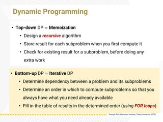 • Top-down DP = Memoization
• Design a recursive algorithm
• Store result for each subproblem when you first compute it
• Check for existing result for a subproblem, before doing any
extra work
Dynamic Programming
• Bottom-up DP = Iterative DP
• Determine dependency between a problem and its subproblems
• Determine an order in which to compute subproblems so that you
always have what you need already available
• Fill in the table of results in the determined order (using FOR loops)
 