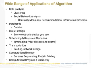 • Data analysis
• Clustering
• Social Network Analysis
• Centrality Measures, Recommendation, Information Diffusion
• Databases
• Queries
• Circuit Design
• Every electronic device you use
• Scheduling & Resource Allocation
• Timetabling (your classes and exams)
• Transportation
• Routing, network design
• Computational biology
• Genome Sequencing, Protein Folding
• Computational Physics & Chemistry
Wide Range of Applications of Algorithm
 