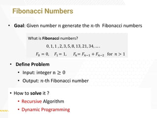 Fibonacci Numbers
• How to solve it ?
• Recursive Algorithm
• Dynamic Programming
• Goal: Given number 𝑛 generate the 𝑛-th Fibonacci numbers
What is Fibonacci numbers?
0, 1, 1 , 2, 3, 5, 8, 13, 21, 34, … .
𝐹0 = 0, 𝐹1 = 1, 𝐹𝑛= 𝐹𝑛−1 + 𝐹𝑛−2 for 𝑛 > 1
• Define Problem
• Input: integer n ≥ 0
• Output: 𝑛-th Fibonacci number
 