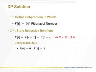 DP Solution
• 1st: Define Subproblem In Words
• 𝐹[𝑖] = 𝑖-th Fibonacci Number
• 2nd : State Recursive Relations
• 𝐹 𝑖 = 𝐹 𝑖 − 1 + 𝐹 𝑖 − 2 for ∀ 2 ≤ 𝑖 ≤ 𝑛
• Define Initial State
• 𝐹[0] = 0, 𝐹[1] = 1
 