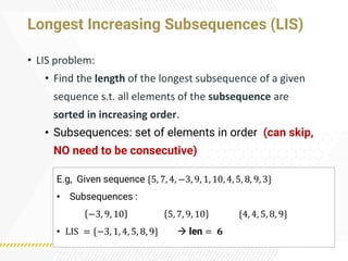 Longest Increasing Subsequences (LIS)
• LIS problem:
• Find the length of the longest subsequence of a given
sequence s.t. all elements of the subsequence are
sorted in increasing order.
• Subsequences: set of elements in order (can skip,
NO need to be consecutive)
E.g, Given sequence {5, 7, 4, −3, 9, 1, 10, 4, 5, 8, 9, 3}
• Subsequences :
−3, 9, 10 5, 7, 9, 10 {4, 4, 5, 8, 9}
• LIS = {−3, 1, 4, 5, 8, 9} → len = 𝟔
 