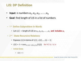 LIS: DP Definition
• 1st: Define Subproblem In Words
• Let 𝐿 𝑖 = length of LIS on 𝑎1, 𝑎2, 𝑎3, … . . , 𝑎𝑖 and includes 𝒂𝒊
• 2nd : State Recursive Relations
• Express 𝐿 𝑖 in terms of 𝐿 1 , 𝐿 2 ,…, 𝐿 𝑖 − 1
• 𝐿 𝑖 = 1 + max1≤ 𝑗≤𝑖−1,& 𝑎𝑗<𝑎𝑖
{𝐿[𝑗]} for ∀ 2 ≤ 𝑖 ≤ 𝑛
• Initial State
• 𝐿 1 = 1
• Input: 𝑛 numbers 𝑎1, 𝑎2, 𝑎3, … . . , 𝑎𝑛
• Goal: find length of LIS in a list of numbers
 