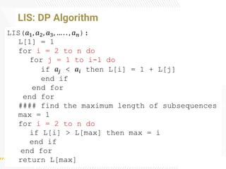 LIS: DP Algorithm
LIS(𝑎1, 𝑎2, 𝑎3, … . . , 𝑎𝑛):
L[1] = 1
for i = 2 to n do
for j = 1 to i-1 do
if 𝑎𝑗 < 𝑎𝑖 then L[i] = 1 + L[j]
end if
end for
end for
#### find the maximum length of subsequences
max = 1
for i = 2 to n do
if L[i] > L[max] then max = i
end if
end for
return L[max]
 