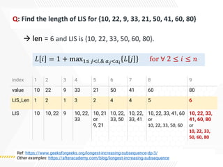 Q: Find the length of LIS for {10, 22, 9, 33, 21, 50, 41, 60, 80}
→ len = 6 and LIS is {10, 22, 33, 50, 60, 80}.
index 1 2 3 4 5 6 7 8 9
value 10 22 9 33 21 50 41 60 80
LIS_Len 1 2 1 3 2 4 4 5 6
LIS 10 10, 22 9 10, 22,
33
10, 21
or
9, 21
10, 22,
33, 50
10, 22,
33, 41
10, 22, 33, 41, 60
or
10, 22, 33, 50, 60
10, 22, 33,
41, 60, 80
or
10, 22, 33,
50, 60, 80
Ref: https://www.geeksforgeeks.org/longest-increasing-subsequence-dp-3/
Other examples: https://afteracademy.com/blog/longest-increasing-subsequence
𝐿 𝑖 = 1 + max1≤ 𝑗<𝑖,& 𝑎𝑗<𝑎𝑖
𝐿 𝑗 for ∀ 2 ≤ 𝑖 ≤ 𝑛
 