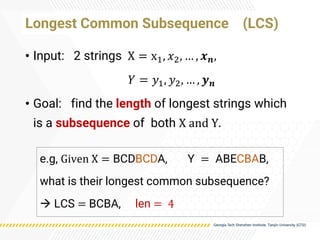 Longest Common Subsequence (LCS)
• Input: 2 strings X = x1, 𝑥2, … , 𝒙𝒏,
𝑌 = 𝑦1, 𝑦2, … , 𝒚𝒏
• Goal: find the length of longest strings which
is a subsequence of both X and Y.
e.g, Given X = BCDBCDA, Y = ABECBAB,
what is their longest common subsequence?
→ LCS = BCBA, len = 4
 