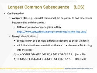 • Can be used to:
• compare files, e.g., Unix diff command ( diff helps you to find differences
between files and directories.)
• Different ways of comparing files in Unix:
https://www.softwaretestinghelp.com/compare-two-files-unix/
• Biological applications:
• compare DNA of 2 or more different organisms to check similarity.
• minimize insert/delete mutations that can transform one DNA string
into the other
𝑆1 = ACC GGT CGA GTG CGC GGA AGC CGG CCG AA (len = 29)
𝑆2 = GTC GTT CGG AAT GCC GTT GCT CTG TAA A (len = 28)
Longest Common Subsequence (LCS)
 