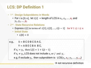 LCS: DP Definition 1
• 1st : Design Subproblems in Words
• For 𝑖 in [0, 𝑛], let 𝐿 𝑖 = length of LCS in x1, 𝑥2, … , 𝒙𝒊 and
y1, 𝑦2, … , 𝒚𝒊
• 2nd : State Recursive Relations
• Express 𝐿 𝑖 in terms of 𝐿 1 , 𝐿 2 , …., 𝐿 𝑖 − 1 for ∀ 1 ≤ 𝑖 ≤ 𝑛
• Initial State
• 𝐿 0 = 0
e.g., X = B C D B C D A C,
Y = A B E C B A B C,
if xi = yi, then L i = 1 + L[i − 1]
if xi ≠ yi, LCS does not include xi or / and yi .
e.g, if exclude yi, then subproblem is: LCS(𝑥1, 𝑥𝒊;; 𝑦1, … , 𝑦𝒊−𝟏)
→ not recursive definition
 