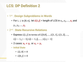 LCS: DP Definition 2
• 1st : Design Subproblems in Words
• For i, j in [0, 𝑛], let 𝑳 𝒊, 𝒋 = length of LCS in x1, 𝑥2, … , 𝒙𝒊 and
y1, 𝑦2, … , 𝒚𝒋
• 2nd : State Recursive Relations
• Express 𝐿 𝑖, 𝑗 in terms of 𝐿 0,0 , … , 𝐿 1, 1 , 𝐿 1, 2 , ….,
𝐿 𝑖 − 1, 𝑗 − 1 , L i − 1, j , … . , L i, j − 1
• 2 cases: 𝐱𝐢 ≠ 𝐲𝐢 or 𝒙𝒊 = 𝒚𝒊
• Initial State
• 𝐿 𝑖, 0 = 0
• 𝐿 0, 𝑗 = 0
 