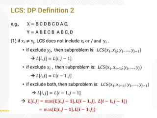 LCS: DP Definition 2
e.g., X = B C D B C D A C,
Y = A B E C B A B C, D
(1) if xi ≠ yj, LCS does not include xi or / and yi .
• if exclude 𝑦𝑗, then subproblem is: 𝐿𝐶𝑆(𝑥1, 𝑥𝑖;; 𝑦1, … , 𝑦𝑗−1)
→ 𝐿[𝑖, 𝑗] = 𝐿[𝑖, 𝑗 − 1]
• if exclude 𝑥𝑖 , then subproblem is: 𝐿𝐶𝑆(x1, xi−1;; 𝑦1, … , 𝑦𝑗)
→ 𝐿[𝑖, 𝑗] = 𝐿[𝑖 − 1, 𝑗]
• if exclude both, then subproblem is: 𝐿𝐶𝑆(x1, xi−1;; 𝑦1, … , 𝑦𝑗−1)
→ 𝐿[𝑖, 𝑗] = 𝐿[𝑖 − 1, 𝑗 − 1]
→ 𝑳[𝒊, 𝒋] = max{𝑳[𝒊, 𝒋 − 𝟏], 𝑳[𝒊 − 𝟏, 𝒋], 𝑳[𝒊 − 𝟏, 𝒋 − 𝟏]}
= max{𝑳[𝒊, 𝒋 − 𝟏], 𝑳[𝒊 − 𝟏, 𝒋]}
 