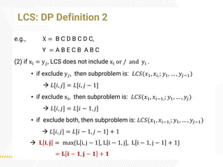 e.g., X = B C D B C D C,
Y = A B E C B A B C
(2) if xi = y𝑗, LCS does not include xi or / and yi .
• if exclude y𝑗, then subproblem is: 𝐿𝐶𝑆(𝑥1, 𝑥𝑖;; 𝑦1, … , 𝑦𝑗−1)
→ 𝐿[𝑖, 𝑗] = 𝐿[𝑖, 𝑗 − 1]
• if exclude xi, then subproblem is: 𝐿𝐶𝑆(𝑥1, 𝑥𝑖−1;; 𝑦1, … , 𝑦𝑗)
→ 𝐿[𝑖, 𝑗] = 𝐿[𝑖 − 1, 𝑗]
• if exclude both, then subproblem is: 𝐿𝐶𝑆(𝑥1, 𝑥𝑖−1;; 𝑦1, … , 𝑦𝑗−1)
→ 𝐿[𝑖, 𝑗] = 𝐿[𝑖 − 1, 𝑗 − 1] + 1
→ 𝐋 𝐢, 𝐣 = max{L i, j − 1 , L i − 1, j , L i − 1, j − 1 + 1}
= 𝐋 𝐢 − 𝟏, 𝐣 − 𝟏 + 𝟏
LCS: DP Definition 2
 