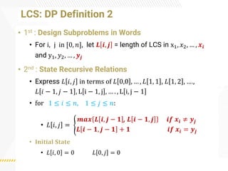 LCS: DP Definition 2
• 1st : Design Subproblems in Words
• For i, j in [0, 𝑛], let 𝑳 𝒊, 𝒋 = length of LCS in x1, 𝑥2, … , 𝒙𝒊
and y1, 𝑦2, … , 𝒚𝒋
• 2nd : State Recursive Relations
• Express 𝐿 𝑖, 𝑗 in terms of 𝐿 0,0 , … , 𝐿 1, 1 , 𝐿 1, 2 , ….,
𝐿 𝑖 − 1, 𝑗 − 1 , L i − 1, j , … . , L i, j − 1
• for 1 ≤ 𝑖 ≤ 𝑛, 1 ≤ 𝑗 ≤ 𝑛:
• 𝐿 𝑖, 𝑗 = ൝
𝒎𝒂𝒙 𝑳 𝒊, 𝒋 − 𝟏 , 𝑳 𝒊 − 𝟏, 𝒋 𝒊𝒇 𝒙𝒊 ≠ 𝒚𝒋
𝑳 𝒊 − 𝟏, 𝒋 − 𝟏 + 𝟏 𝒊𝒇 𝒙𝒊 = 𝒚𝒋
• 𝐈𝐧𝐢𝐭𝐢𝐚𝐥 𝐒𝐭𝐚𝐭𝐞
• 𝐿 𝑖, 0 = 0 𝐿 0, 𝑗 = 0
 