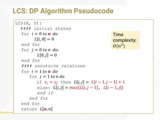 LCS: DP Algorithm Pseudocode
LCS(X, Y):
#### initial states
for 𝑖 = 0 𝑡𝑜 𝒏 𝑑𝑜
𝐿 𝑖, 0 = 0
end for
for 𝑗 = 0 𝑡𝑜 𝑛 𝑑𝑜:
𝐿 0, 𝑗 = 0
end for
#### recursive relations
for 𝑖 = 1 𝑡𝑜 𝒏 𝑑𝑜
for 𝑗 = 1 𝑡𝑜 𝑛 𝑑𝑜
if 𝑥𝑖 = 𝑦𝑗 then 𝐿 𝑖, 𝑗 = 𝐿 𝑖 − 1, 𝑗 − 1 + 1
else: 𝐿 𝑖, 𝑗 = 𝑚𝑎𝑥 𝐿 𝑖, 𝑗 − 1 , 𝐿 𝑖 − 1, 𝑗
end if
end for
end for
return 𝐿 𝒏, 𝑛
Time
complexity:
𝑂(𝑛2)
 