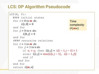 LCS: DP Algorithm Pseudocode
LCS(X, Y):
#### initial states
for 𝑖 = 0 𝑡𝑜 𝒎 𝑑𝑜
𝐿 𝑖, 0 = 0
end for
for 𝑗 = 0 𝑡𝑜 𝑛 𝑑𝑜:
𝐿 0, 𝑗 = 0
end for
#### recursive relations
for 𝑖 = 1 𝑡𝑜 𝒎 𝑑𝑜
for 𝑗 = 1 𝑡𝑜 𝑛 𝑑𝑜
if 𝑥𝑖 = 𝑦𝑗 then 𝐿 𝑖, 𝑗 = 𝐿 𝑖 − 1, 𝑗 − 1 + 1
else: 𝐿 𝑖, 𝑗 = 𝑚𝑎𝑥 𝐿 𝑖, 𝑗 − 1 , 𝐿 𝑖 − 1, 𝑗
end if
end for
end for
return 𝐿 𝒎, 𝑛
Time
complexity:
𝑂(𝒎𝑛)
 