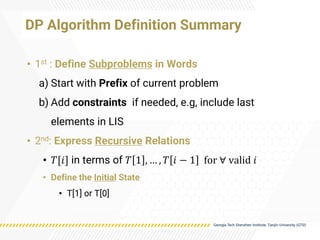 DP Algorithm Definition Summary
• 1st : Define Subproblems in Words
a) Start with Prefix of current problem
b) Add constraints if needed, e.g, include last
elements in LIS
• 2nd: Express Recursive Relations
• 𝑇[𝑖] in terms of 𝑇 1 , … , 𝑇 𝑖 − 1 for ∀ valid 𝑖
• Define the Initial State
• T[1] or T[0]
 