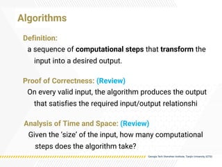 Algorithms
Proof of Correctness: (Review)
On every valid input, the algorithm produces the output
that satisfies the required input/output relationshi
Definition:
a sequence of computational steps that transform the
input into a desired output.
Analysis of Time and Space: (Review)
Given the ‘size’ of the input, how many computational
steps does the algorithm take?
 