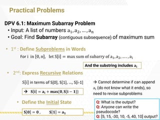 Practical Problems
DPV 6.1: Maximum Subarray Problem
• Input: A list of numbers a1, a2, … , an
• Goal: Find Subarray (contiguous subsequence) of maximum sum
→ Cannot determine if can append
ai (do not know what it ends), so
need to revise subproblems
And the substring includes 𝐚𝐢
→ 𝐒 𝐢 = 𝐚𝐢 + 𝐦𝐚𝐱{𝟎, 𝐒[𝐢 − 𝟏]}
𝐒 𝟎 = 𝟎 , 𝐒 𝟏 = 𝐚𝟏
• 1st : Define Subproblems in Words
S i in terms of S[0], S[1], …, S[i-1]
• 2nd: Express Recursive Relations
• Define the Initial State
For i in 0, n , let S i = max sum of subarry of a1, a2, … . , ai
Q: What is the output?
Q: Anyone can write the
pseudocode?
Q: [5, 15, -30, 10, -5, 40, 10] output?
 