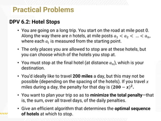 Practical Problems
DPV 6.2: Hotel Stops
• You are going on a long trip. You start on the road at mile post 0.
Along the way there are n hotels, at mile posts 𝑎1 < 𝑎2 < … < 𝑎𝑛,
where each 𝑎𝑖 is measured from the starting point.
• The only places you are allowed to stop are at these hotels, but
you can choose which of the hotels you stop at.
• You must stop at the final hotel (at distance 𝑎𝑛), which is your
destination.
• You’d ideally like to travel 200 miles a day, but this may not be
possible (depending on the spacing of the hotels). If you travel 𝑥
miles during a day, the penalty for that day is 𝟐𝟎𝟎 − 𝒙 𝟐.
• You want to plan your trip so as to minimize the total penalty—that
is, the sum, over all travel days, of the daily penalties.
• Give an efficient algorithm that determines the optimal sequence
of hotels at which to stop.
 