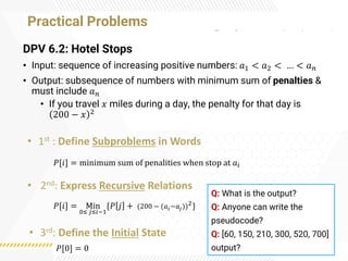 Practical Problems
DPV 6.2: Hotel Stops
• Input: sequence of increasing positive numbers: 𝑎1 < 𝑎2 < … < 𝑎𝑛
• Output: subsequence of numbers with minimum sum of penalties &
must include 𝑎𝑛
• If you travel 𝑥 miles during a day, the penalty for that day is
200 − 𝑥 2
• 1st : Define Subproblems in Words
• 2nd: Express Recursive Relations
• 3rd: Define the Initial State
𝑃[𝑖] = minimum sum of penalities when stop at 𝑎𝑖
𝑃[𝑖] = Min
0≤ 𝑗≤𝑖−1
{𝑃 𝑗 + (200 − (𝑎𝑖−𝑎𝑗))2}
𝑃[0] = 0
Q: What is the output?
Q: Anyone can write the
pseudocode?
Q: [60, 150, 210, 300, 520, 700]
output?
 