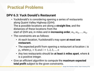 Practical Problems
DPV 6.3: Yuck Donald’s Restaurant
• Yuckdonald’s is considering opening a series of restaurants
along Quaint Valley Highway (QVH).
The 𝒏 possible locations are along a straight line, and the
distances of these locations from the
start of QVH are, in miles and in increasing order, 𝑚1, 𝑚2, … , 𝑚𝑛.
• The constraints are as follows:
• At each location, Yuckdonald’s may open at most one
restaurant.
• The expected profit from opening a restaurant at location 𝑖 is
𝑝𝑖, where 𝑝𝑖 > 0, 𝑎𝑛𝑑 𝑖 = 1, 2, 3, … , 𝑛
• Any two restaurants should be at least 𝒌 miles apart, where 𝒌
is a positive integer.
• Give an efficient algorithm to compute the maximum expected
total profit subject to the given constraints.
 