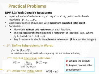 Practical Problems
• 1st : Define Subproblems in Words
• 2nd: Express Recursive Relations
• 3rd: Define the Initial State
𝑓𝑜𝑟 𝑖 𝑖𝑛 1, 𝑛 , 𝑃 𝑖
= maximum sum of profit when opening the last restaurant at 𝑚𝑖
𝑃 𝑖 = Max
1≤ 𝑗≤𝑖−1
and 𝑚𝑖−𝑚𝑗 ≥𝑘
𝑃 𝑗 + 𝑝𝑖
(𝑃 1 = 𝑝1)
DPV 6.3: Yuck Donald’s Restaurant
• Input: n locations’ milestone: 𝑚1 < 𝑚2 < ⋯ < mn , with profit of each
location is : 𝑝1, 𝑝2, … , 𝑝𝑛.
• Goal: subsequence of numbers with maximum expected total profit
• Constraints :
• May open at most one restaurant at each location.
• The expected profit from opening a restaurant at location 𝑖 is 𝑝𝑖, where
𝑝𝑖 > 0, 𝑎𝑛𝑑 𝑖 = 1, 2, 3, … , 𝑛
• Any 2 restaurants should be at least 𝒌 miles apart (𝒌 is a positive integer).
Q: What is the output?
Q: Anyone can write the
pseudocode?
 