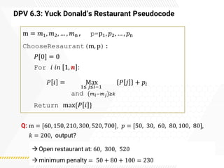 DPV 6.3: Yuck Donald’s Restaurant Pseudocode
m = 𝑚1, 𝑚2, … , 𝑚n, p=p1, 𝑝2, … , 𝑝n
ChooseResaurant(m, p):
𝑃[0] = 0
For 𝑖 𝑖𝑛 1, 𝒏 :
𝑃 𝑖 = Max
1≤ 𝑗≤𝑖−1
and 𝑚𝑖−𝑚𝑗 ≥𝑘
𝑃 𝑗 + 𝑝𝑖
Return max{𝑃 𝑖 }
Q: m = [60, 150, 210, 300, 520, 700], 𝑝 = [50, 30, 60, 80, 100, 80],
𝑘 = 200, output?
→Open restaurant at: 60, 300, 520
→minimum penalty = 50 + 80 + 100 = 230
 