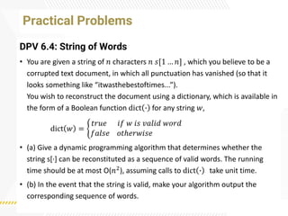 Practical Problems
DPV 6.4: String of Words
• You are given a string of 𝑛 characters 𝑛 𝑠[1 … 𝑛] , which you believe to be a
corrupted text document, in which all punctuation has vanished (so that it
looks something like “itwasthebestoftimes...”).
You wish to reconstruct the document using a dictionary, which is available in
the form of a Boolean function dict ∙ for any string 𝑤,
dict 𝑤 = ቊ
𝑡𝑟𝑢𝑒 𝑖𝑓 𝑤 𝑖𝑠 𝑣𝑎𝑙𝑖𝑑 𝑤𝑜𝑟𝑑
𝑓𝑎𝑙𝑠𝑒 𝑜𝑡ℎ𝑒𝑟𝑤𝑖𝑠𝑒
• (a) Give a dynamic programming algorithm that determines whether the
string s[·
] can be reconstituted as a sequence of valid words. The running
time should be at most O(𝑛2), assuming calls to dict ∙ take unit time.
• (b) In the event that the string is valid, make your algorithm output the
corresponding sequence of words.
 