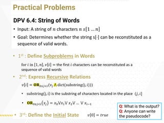 Practical Problems
DPV 6.4: String of Words
• Input: A string of 𝑛 characters 𝑛 𝑠 1 … 𝑛
• Goal: Determines whether the string s[·
] can be reconstituted as a
sequence of valid words.
• 1st : Define Subproblems in Words
• 2nd: Express Recursive Relations
• 3rd: Define the Initial State
for 𝑖 in 1, 𝑛 , 𝑣 𝑖 = the first 𝑖 characters can be reconstituted as a
sequence of valid words
𝑣 𝑖 = 𝐎𝐑0≤𝑗<𝑖(vj ⋀ dict(substring(j, i)))
𝑣 0 = 𝑡𝑟𝑢𝑒
• 𝐎𝐑0≤𝑗<𝑖 𝑥𝑗 = 𝑥0⋁𝑥1⋁ 𝑥2⋁ … ⋁ 𝑥𝑖−1
• substring j, i is the substring of characters located in the place (𝑗, 𝑖]
Q: What is the output?
Q: Anyone can write
the pseudocode?
 