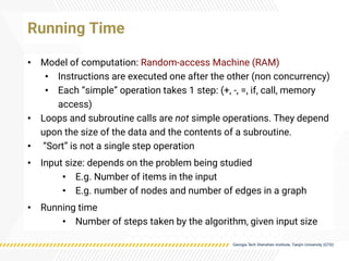 • Model of computation: Random-access Machine (RAM)
• Instructions are executed one after the other (non concurrency)
• Each “simple” operation takes 1 step: (+, -, =, if, call, memory
access)
• Loops and subroutine calls are not simple operations. They depend
upon the size of the data and the contents of a subroutine.
• “Sort” is not a single step operation
• Input size: depends on the problem being studied
• E.g. Number of items in the input
• E.g. number of nodes and number of edges in a graph
• Running time
• Number of steps taken by the algorithm, given input size
Running Time
 