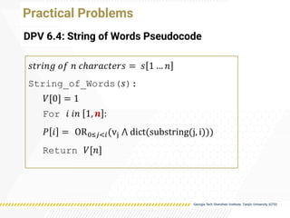 Practical Problems
DPV 6.4: String of Words Pseudocode
𝑠𝑡𝑟𝑖𝑛𝑔 𝑜𝑓 𝑛 𝑐ℎ𝑎𝑟𝑎𝑐𝑡𝑒𝑟𝑠 = 𝑠 1 … 𝑛
String_of_Words(𝑠):
𝑉[0] = 1
For 𝑖 𝑖𝑛 1, 𝒏 :
𝑃 𝑖 = OR0≤𝑗<𝑖(vj ⋀ dict(substring(j, i)))
Return 𝑉[𝑛]
 