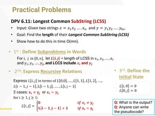 Practical Problems
DPV 6.11: Longest Common SubString (LCSS)
• Input: Given two strings 𝑥 = 𝑥1𝑥2 … . 𝑥𝑛 and 𝑦 = 𝑦1𝑦2 … . 𝑦𝑚,
• Goal: Find the length of their Longest Common SubString (LCSS)
• Show how to do this in time O(mn).
• 1st : Define Subproblems in Words
• 2nd: Express Recursive Relations • 3rd: Define the
Initial State
For i, j in [0, 𝑛], let 𝑳 𝒊, 𝒋 = length of LCSS in x1, 𝑥2, … , 𝒙𝒊
and y1, 𝑦2, … , 𝒚𝒋, and LCCS include 𝒙𝒊 and 𝒚𝒋
Express 𝐿 𝑖, 𝑗 in terms of 𝐿 0,0 , … , 𝐿 1, 1 , 𝐿 1, 2 , ….,
𝐿 𝑖 − 1, 𝑗 − 1 , L i − 1, j , … . , L i, j − 1
2 cases: 𝐱𝐢 ≠ 𝐲𝒋 or 𝒙𝒊 = 𝒚𝒋
for i ≥ 1, j ≥ 1:
𝐿 𝑖, 𝑗 = ൝
𝟎 𝒊𝒇 𝒙𝒊 ≠ 𝐲𝒋
𝐋 𝐢 − 𝟏, 𝐣 − 𝟏 + 𝟏 𝒊𝒇 𝐱𝐢 = 𝐲𝐣
𝐿 𝑖, 0 = 0
𝐿 0, 𝑗 = 0
Q: What is the output?
Q: Anyone can write
the pseudocode?
 