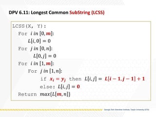 LCSS(X, Y):
For 𝑖 𝑖𝑛 0, 𝒎 :
𝐿 𝑖, 0 = 0
For 𝑗 𝑖𝑛 0, 𝑛 :
𝐿 0, 𝑗 = 0
For 𝑖 𝑖𝑛 1, 𝒎 :
For 𝑗 𝑖𝑛 1, 𝑛 :
if 𝒙𝒊 = 𝒚𝒋 then 𝐿 𝑖, 𝑗 = 𝑳 𝒊 − 𝟏, 𝒋 − 𝟏 + 𝟏
else: 𝐿 𝑖, 𝑗 = 𝟎
Return 𝑚𝑎𝑥{𝐿 𝒎, 𝑛 }
DPV 6.11: Longest Common SubString (LCSS)
 