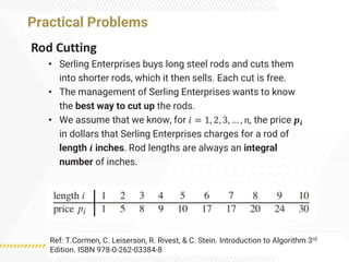 Practical Problems
Rod Cutting
• Serling Enterprises buys long steel rods and cuts them
into shorter rods, which it then sells. Each cut is free.
• The management of Serling Enterprises wants to know
the best way to cut up the rods.
• We assume that we know, for 𝑖 = 1, 2, 3, … , 𝑛, the price 𝒑𝒊
in dollars that Serling Enterprises charges for a rod of
length 𝒊 inches. Rod lengths are always an integral
number of inches.
Ref: T.Cormen, C. Leiserson, R. Rivest, & C. Stein. Introduction to Algorithm 3rd
Edition. ISBN 978-0-262-03384-8
 