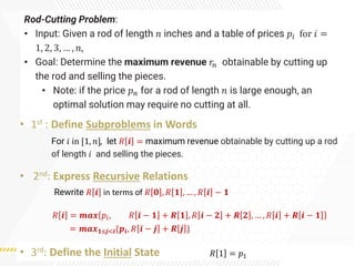 Rod-Cutting Problem:
• Input: Given a rod of length 𝑛 inches and a table of prices 𝑝𝑖 for 𝑖 =
1, 2, 3, … , 𝑛,
• Goal: Determine the maximum revenue 𝑟𝑛 obtainable by cutting up
the rod and selling the pieces.
• Note: if the price 𝑝𝑛 for a rod of length 𝑛 is large enough, an
optimal solution may require no cutting at all.
• 1st : Define Subproblems in Words
• 2nd: Express Recursive Relations
• 3rd: Define the Initial State
For 𝑖 in [1, 𝑛], let 𝑅 𝒊 = maximum revenue obtainable by cutting up a rod
of length 𝑖 and selling the pieces.
𝑅 𝒊 = 𝒎𝒂𝒙 𝑝𝑖, 𝑅 𝒊 − 𝟏 + 𝑹 𝟏 , 𝑅 𝒊 − 𝟐 + 𝑹 𝟐 , … , 𝑅 𝒊 + 𝑹 𝒊 − 𝟏
= 𝒎𝒂𝒙𝟏≤𝒋<𝒊{𝒑𝒊, 𝑅 𝒊 − 𝒋 + 𝑹 𝒋 }
𝑅 1 = 𝑝1
Rewrite 𝑅 𝒊 in terms of 𝑅 𝟎 , 𝑅 𝟏 , … , 𝑅 𝒊 − 𝟏
 
