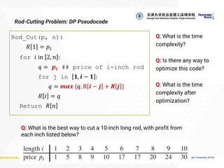 Rod_Cut(p, n):
𝑅 1 = 𝑝1
for 𝑖 in 2, 𝑛 :
𝑞 = 𝒑𝒊 ## price of i-inch rod
for j in 𝟏, 𝒊 − 𝟏 :
𝑞 = 𝒎𝒂𝒙 {𝑞, R 𝒊 − 𝒋 + 𝑹 𝒋 }
𝑅 𝑖 = 𝑞
Return 𝑅 𝑛
Rod-Cutting Problem: DP Pseudocode
Q: What is the best way to cut a 10-inch long rod, with profit from
each inch listed below?
Q: What is the time
complexity?
Q: Is there any way to
optimize this code?
Q: What is the time
complexity after
optimization?
 